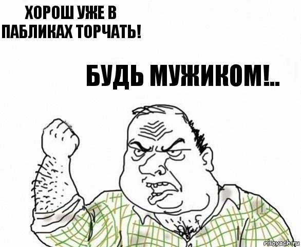 Хорош уже в пабликах торчать! Будь мужиком!..