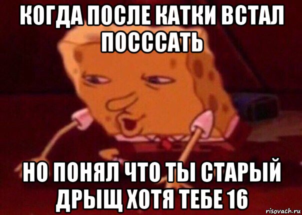 когда после катки встал посссать но понял что ты старый дрыщ хотя тебе 16