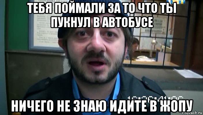 тебя поймали за то что ты пукнул в автобусе ничего не знаю идите в жопу