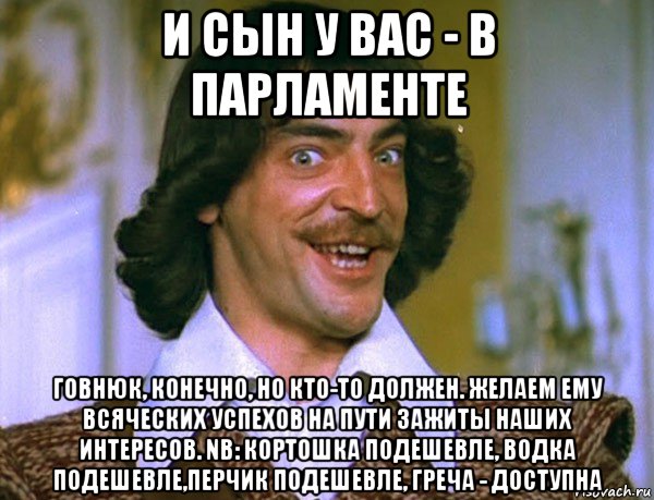 и сын у вас - в парламенте говнюк, конечно, но кто-то должен. желаем ему всяческих успехов на пути зажиты наших интересов. nb: кортошка подешевле, водка подешевле,перчик подешевле, греча - доступна, Мем Боярский (ДАртаньян)