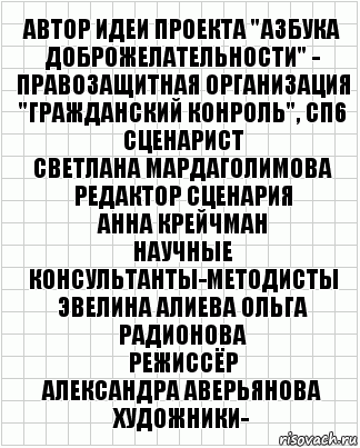 АВТОР ИДЕИ ПРОЕКТА "АЗБУКА ДОБРОЖЕЛАТЕЛЬНОСТИ" -
ПРАВОЗАЩИТНАЯ ОРГАНИЗАЦИЯ "ГРАЖДАНСКИЙ КОНРОЛЬ", СП6
СЦЕНАРИСТ
СВЕТЛАНА МАРДАГОЛИМОВА
РЕДАКТОР СЦЕНАРИЯ
АННА КРЕЙЧМАН
НАУЧНЫЕ КОНСУЛЬТАНТЫ-МЕТОДИСТЫ
ЭВЕЛИНА АЛИЕВА ОЛЬГА РАДИОНОВА
РЕЖИССЁР
АЛЕКСАНДРА АВЕРЬЯНОВА
ХУДОЖНИКИ-, Комикс  бумага