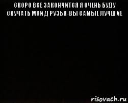 скоро все закончится я очень буду скучать мои д рузья-вы самые лучшие 