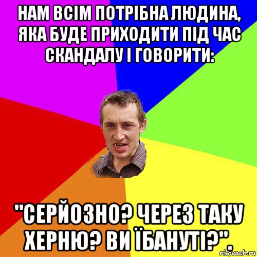 нам всім потрібна людина, яка буде приходити під час скандалу і говорити: "серйозно? через таку херню? ви їбануті?"., Мем Чоткий паца