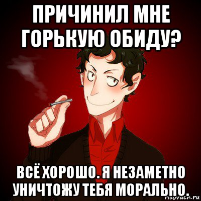 причинил мне горькую обиду? всё хорошо. я незаметно уничтожу тебя морально.