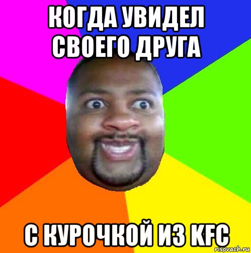 когда увидел своего друга с курочкой из kfc