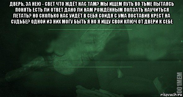 дверь, за нею - свет что ждёт нас там? мы ищем путь во тьме пытаясь понять есть ли ответ дано ли нам рождённым ползать научиться летать? но сколько нас уйдёт в себя сойдя с ума поставив крест на судьбе? одной из них могу быть я но я ищу свой ключ от двери к себе 