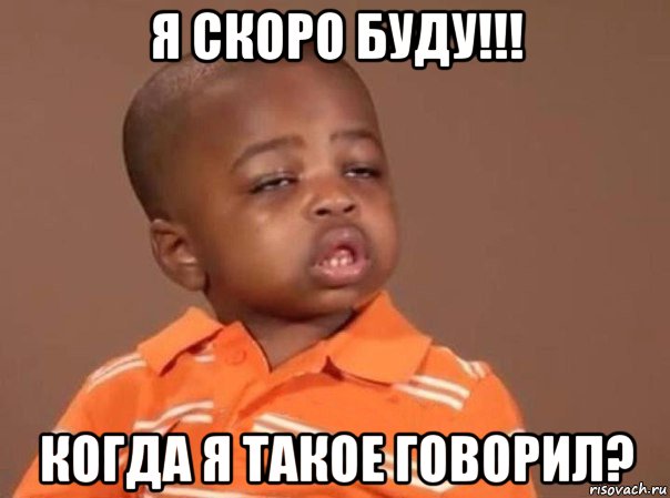 я скоро буду!!! когда я такое говорил?