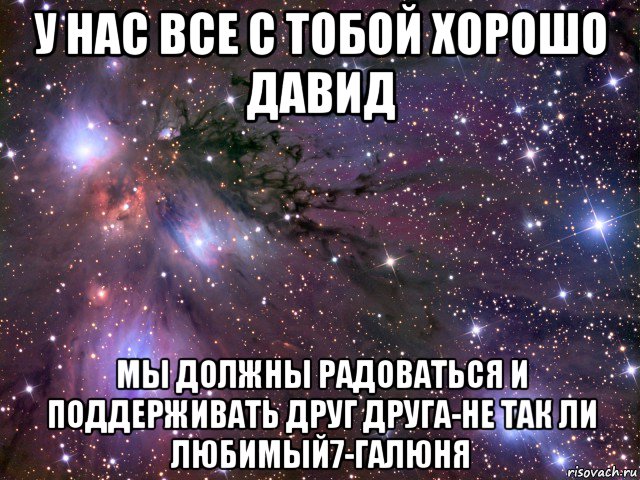 у нас все с тобой хорошо давид мы должны радоваться и поддерживать друг друга-не так ли любимый7-галюня, Мем Космос