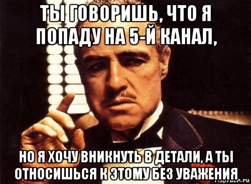 ты говоришь, что я попаду на 5-й канал, но я хочу вникнуть в детали, а ты относишься к этому без уважения, Мем крестный отец