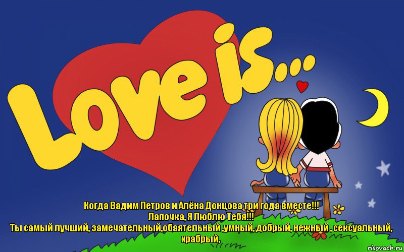 Когда Вадим Петров и Алёна Донцова три года вместе!!!
Лапочка, Я Люблю Тебя!!!
Ты самый лучший, замечательный,обаятельный ,умный, добрый, нежный , сексуальный, храбрый,, Комикс Love is