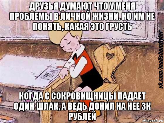 друзья думают что у меня проблемы в личной жизни. но им не понять, какая это грусть когда с сокровищницы падает один шлак, а ведь донил на нее 3к рублей