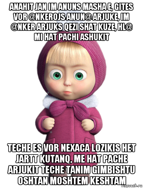 anahit jan im anuns masha e, gites vor @nkerojs anun@ arjuke, im @nker arjuks qezi shat kuze, hl@ mi hat pachi ashukit teche es vor nexaca lozikis het jartt kutanq, me hat pache arjukit teche tanim gimbishtu oshtan moshtem keshtam