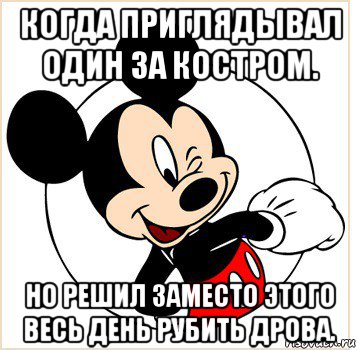 когда приглядывал один за костром. но решил заместо этого весь день рубить дрова.