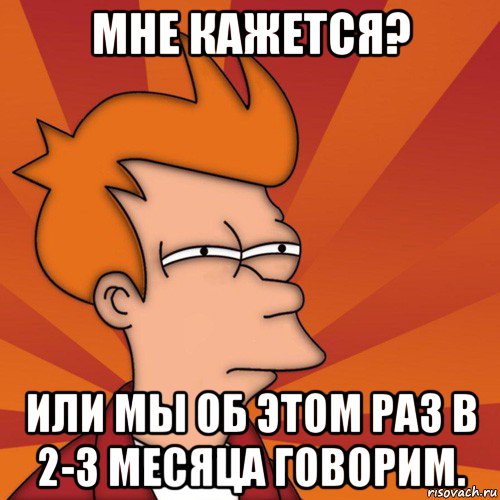 мне кажется? или мы об этом раз в 2-3 месяца говорим., Мем Мне кажется или (Фрай Футурама)