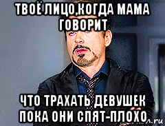 твоё лицо,когда мама говорит что трахать девушек пока они спят-плохо, Мем мое лицо когда