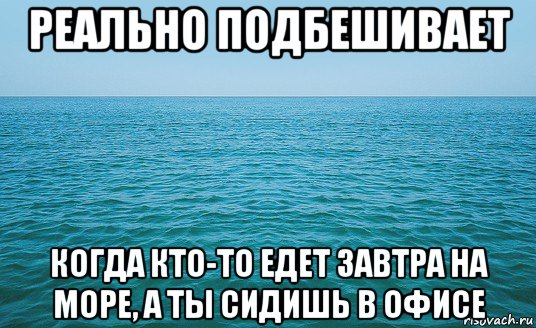 реально подбешивает когда кто-то едет завтра на море, а ты сидишь в офисе