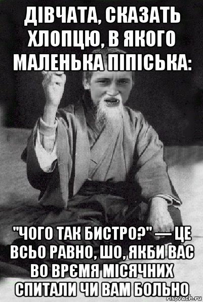 дівчата, сказать хлопцю, в якого маленька піпіська: "чого так бистро?" — це всьо равно, шо, якби вас во врємя місячних спитали чи вам больно, Мем Мудрий паца