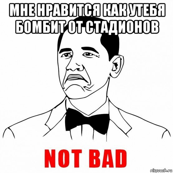 мне нравится как утебя бомбит от стадионов , Мем  Not bad