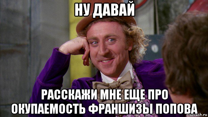 ну давай расскажи мне еще про окупаемость франшизы попова, Мем Ну давай расскажи (Вилли Вонка)