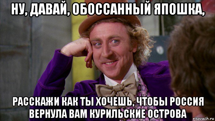 ну, давай, обоссанный япошка, расскажи как ты хочешь, чтобы россия вернула вам курильские острова, Мем Ну давай расскажи (Вилли Вонка)