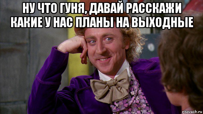 ну что гуня, давай расскажи какие у нас планы на выходные , Мем Ну давай расскажи (Вилли Вонка)