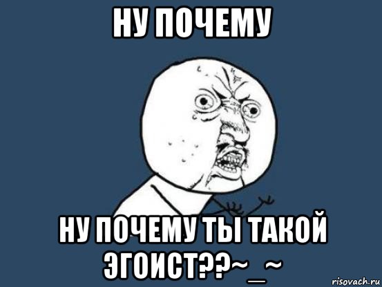 ну почему ну почему ты такой эгоист??~_~, Мем Ну почему