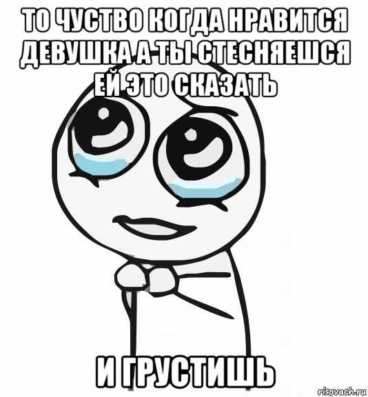 то чуство когда нравится девушка а ты стесняешся ей это сказать и грустишь, Мем  ну пожалуйста (please)