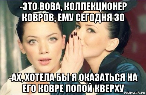 -это вова, коллекционер ковров, ему сегодня 30 -ах, хотела бы я оказаться на его ковре попой кверху, Мем  Он