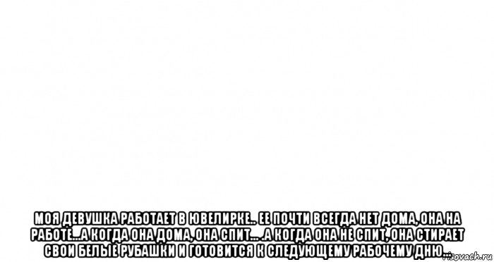  моя девушка работает в ювелирке.. ее почти всегда нет дома, она на работе...а когда она дома, она спит... .а когда она не спит, она стирает свои белые рубашки и готовится к следующему рабочему дню..., Мем Пустой лист