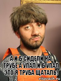 А И Б сидели на трубе А упал и Б упал ЭТО Я ТРУБА ЩАТАЛЬ!