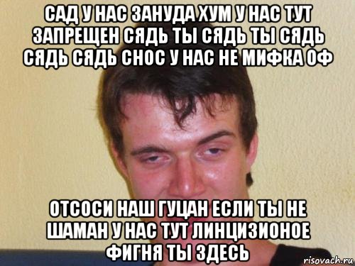 сад у нас зануда хум у нас тут запрещен сядь ты сядь ты сядь сядь сядь снос у нас не мифка оф отсоси наш гуцан если ты не шаман у нас тут линцизионое фигня ты здесь