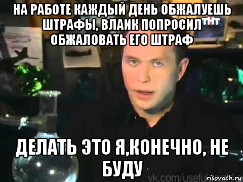 на работе каждый день обжалуешь штрафы, влаик попросил обжаловать его штраф делать это я,конечно, не буду