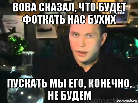 вова сказал, что будет фоткать нас бухих пускать мы его, конечно, не будем