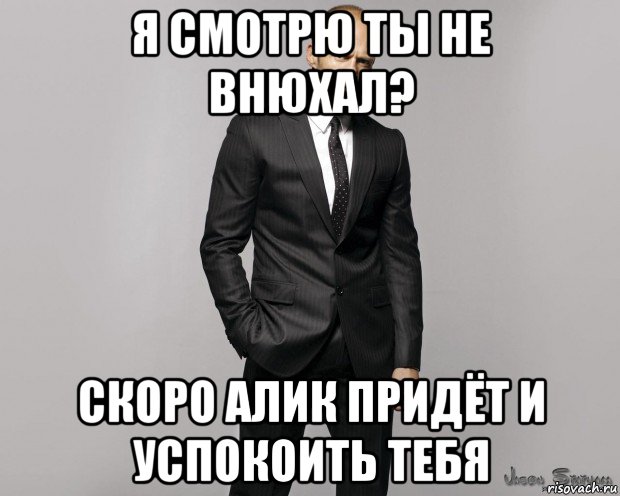 я смотрю ты не внюхал? скоро алик придёт и успокоить тебя