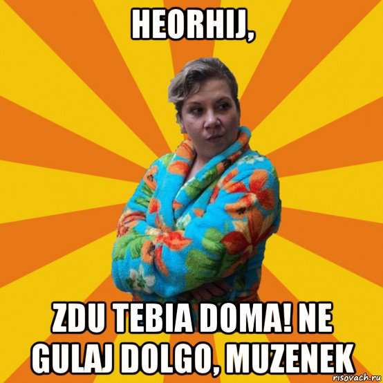 heorhij, zdu tebia doma! ne gulaj dolgo, muzenek