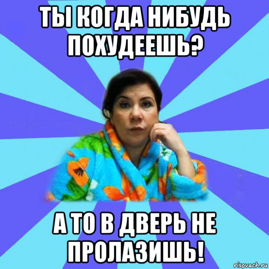 ты когда нибудь похудеешь? а то в дверь не пролазишь!, Мем типичная мама