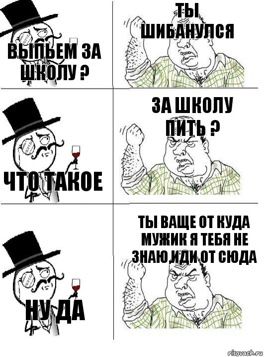 выпьем за школу ? ты шибанулся что такое за школу пить ? ну да ты ваще от куда мужик я тебя не знаю,иди от сюда