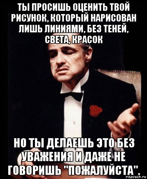 ты просишь оценить твой рисунок, который нарисован лишь линиями, без теней, света, красок но ты делаешь это без уважения и даже не говоришь "пожалуйста"., Мем ты делаешь это без уважения