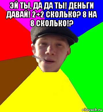 эй ты, да да ты! деньги давай! 2+2 сколько? 8 на 8 сколько!? 