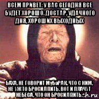 всем привет. у вас сегодня все будет хорошо. достар, удачного дня, хороших выходных баха, не говорит мүбәрак, что с ним, не уж то бросил пить. вот и плачут небеса, что он бросил пить., Мем Ванга (цвет)