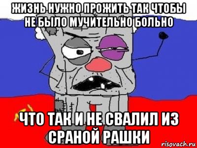 жизнь нужно прожить так чтобы не было мучительно больно что так и не свалил из сраной рашки