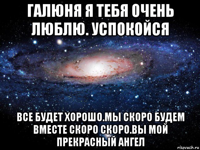 галюня я тебя очень люблю. успокойся все будет хорошо.мы скоро будем вместе скоро скоро.вы мой прекрасный ангел, Мем Вселенная