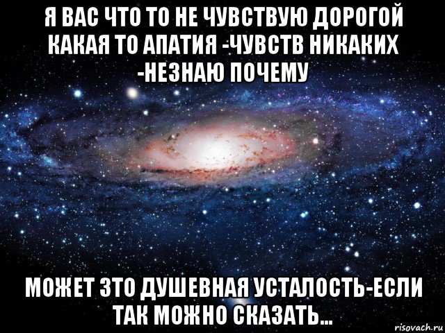 я вас что то не чувствую дорогой какая то апатия -чувств никаких -незнаю почему может зто душевная усталость-если так можно сказать...