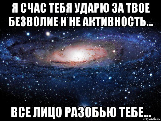 я счас тебя ударю за твое безволие и не активность... все лицо разобью тебе...