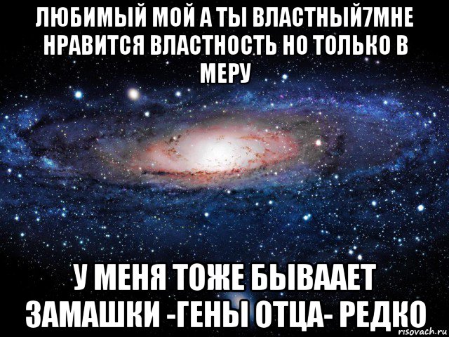 любимый мой а ты властный7мне нравится властность но только в меру у меня тоже бываает замашки -гены отца- редко