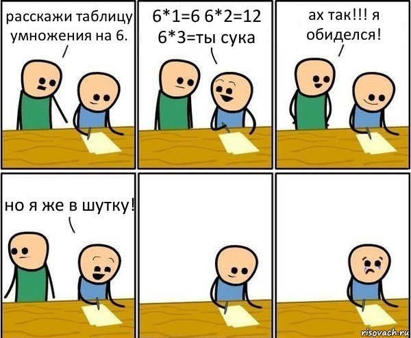 расскажи таблицу умножения на 6. 6*1=6 6*2=12 6*3=ты сука ах так!!! я обиделся! но я же в шутку!