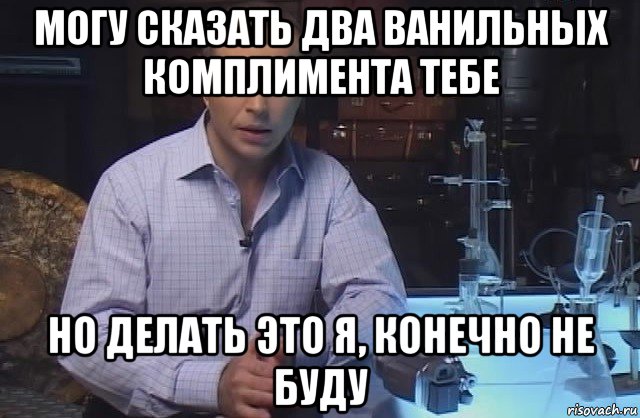 могу сказать два ванильных комплимента тебе но делать это я, конечно не буду