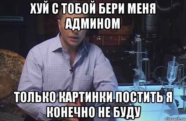 хуй с тобой бери меня админом только картинки постить я конечно не буду