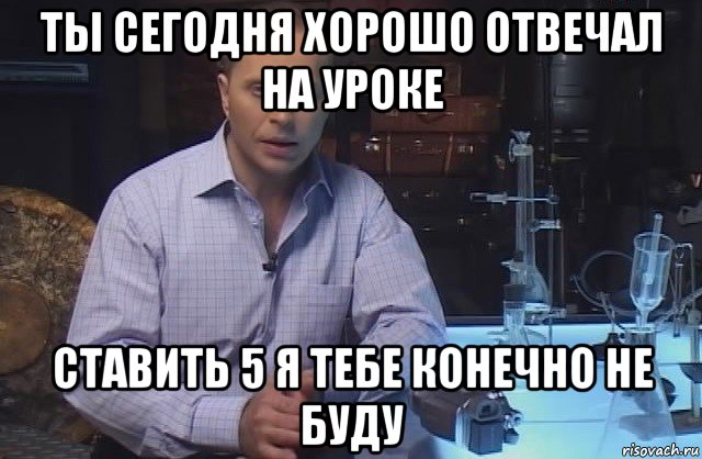 ты сегодня хорошо отвечал на уроке ставить 5 я тебе конечно не буду, Мем Я конечно не буду