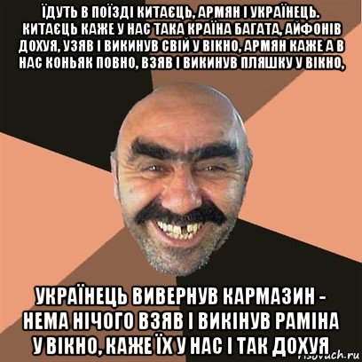 їдуть в поїзді китаєць, армян і українець. китаєць каже у нас така країна багата, айфонів дохуя, узяв і викинув свій у вікно, армян каже а в нас коньяк повно, взяв і викинув пляшку у вікно, українець вивернув кармазин - нема нічого взяв і викінув раміна у вікно, каже їх у нас і так дохуя, Мем Я твой дом труба шатал